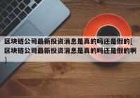 区块链公司最新投资消息是真的吗还是假的[区块链公司最新投资消息是真的吗还是假的啊]